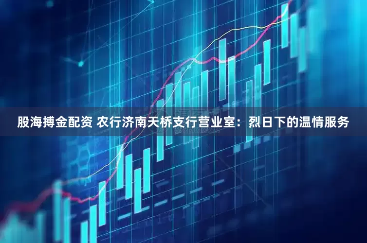 股海搏金配资 农行济南天桥支行营业室：烈日下的温情服务