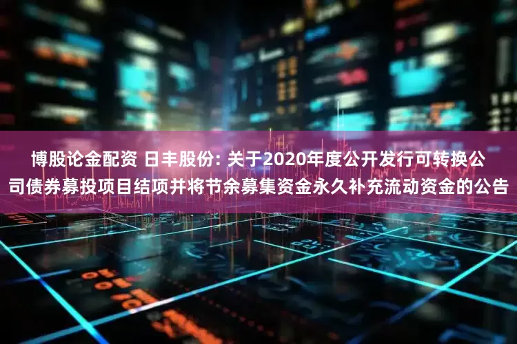 博股论金配资 日丰股份: 关于2020年度公开发行可转换公司债券募投项目结项并将节余募集资金永久补充流动资金的公告