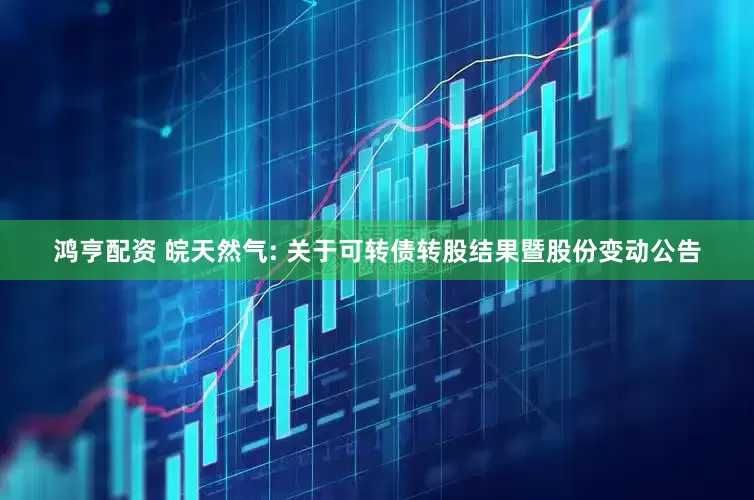 鸿亨配资 皖天然气: 关于可转债转股结果暨股份变动公告