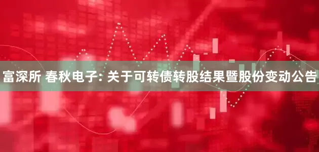 富深所 春秋电子: 关于可转债转股结果暨股份变动公告