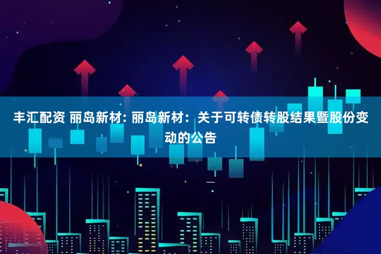 丰汇配资 丽岛新材: 丽岛新材：关于可转债转股结果暨股份变动的公告