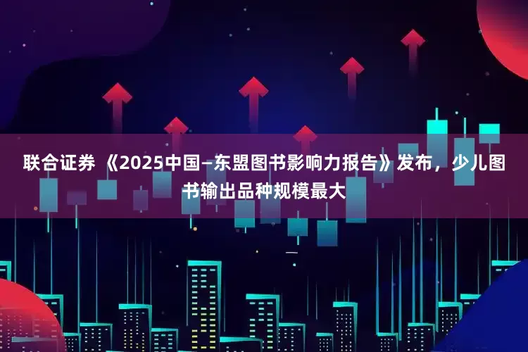 联合证券 《2025中国—东盟图书影响力报告》发布，少儿图书输出品种规模最大