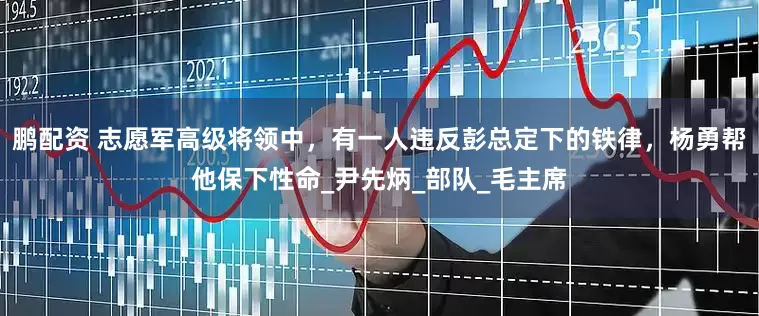 鹏配资 志愿军高级将领中，有一人违反彭总定下的铁律，杨勇帮他保下性命_尹先炳_部队_毛主席