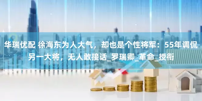 华瑞优配 徐海东为人大气，却也是个性将军：55年调侃另一大将，无人敢接话_罗瑞卿_革命_授衔
