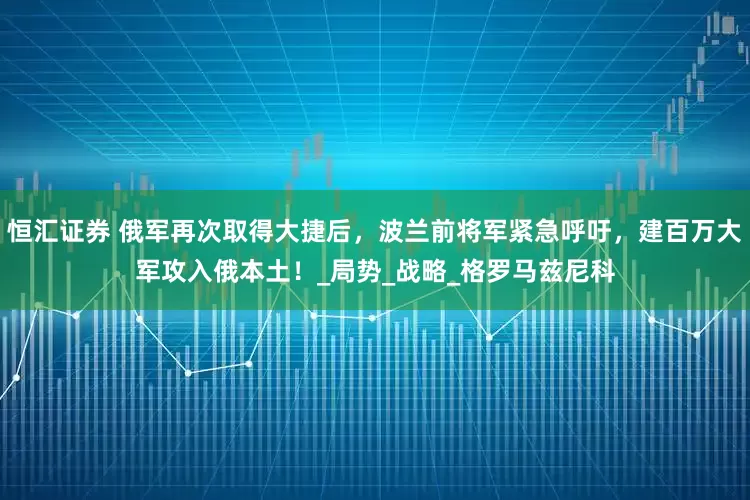 恒汇证券 俄军再次取得大捷后，波兰前将军紧急呼吁，建百万大军攻入俄本土！_局势_战略_格罗马兹尼科