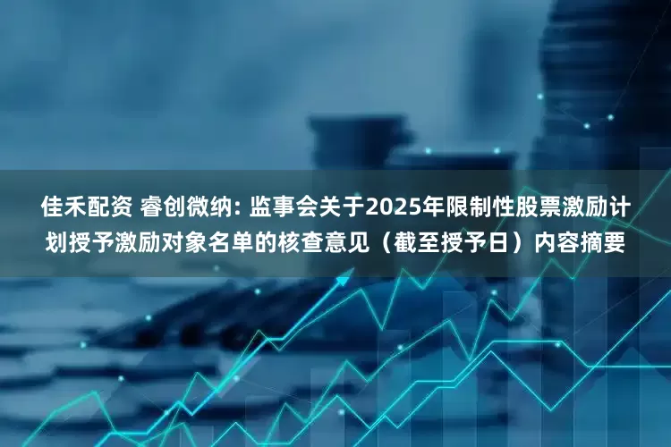 佳禾配资 睿创微纳: 监事会关于2025年限制性股票激励计划授予激励对象名单的核查意见（截至授予日）内容摘要