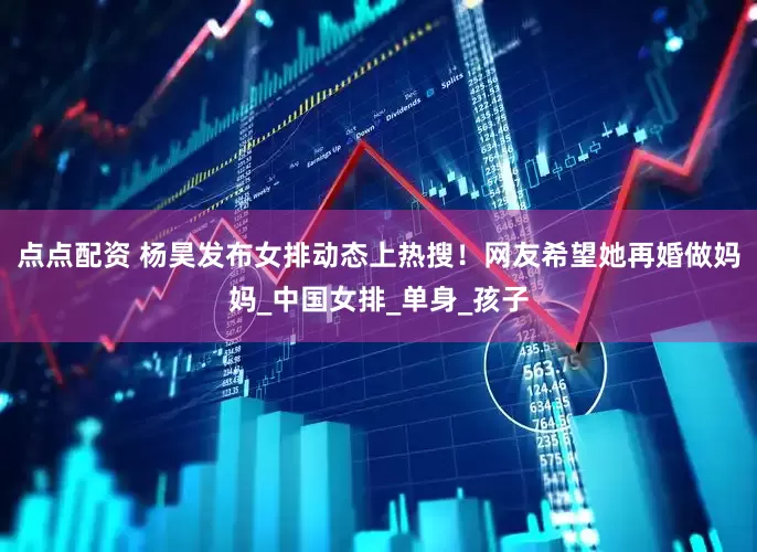 点点配资 杨昊发布女排动态上热搜！网友希望她再婚做妈妈_中国女排_单身_孩子