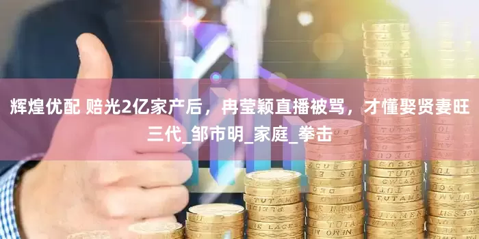 辉煌优配 赔光2亿家产后，冉莹颖直播被骂，才懂娶贤妻旺三代_邹市明_家庭_拳击