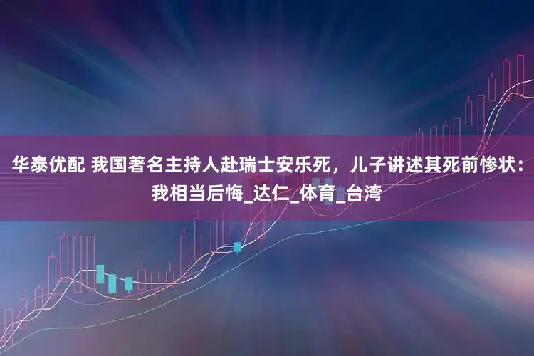 华泰优配 我国著名主持人赴瑞士安乐死，儿子讲述其死前惨状：我相当后悔_达仁_体育_台湾