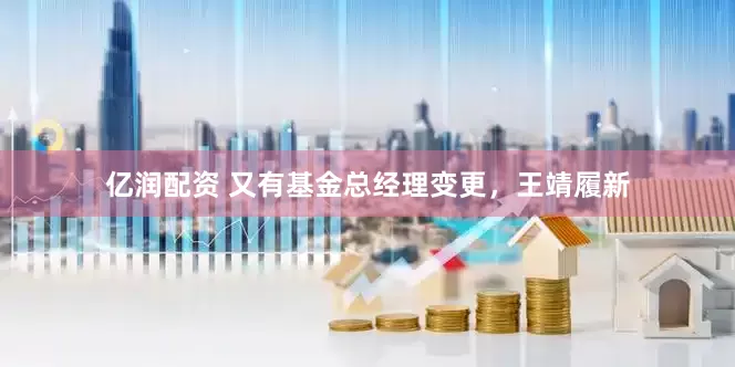 亿润配资 又有基金总经理变更，王靖履新