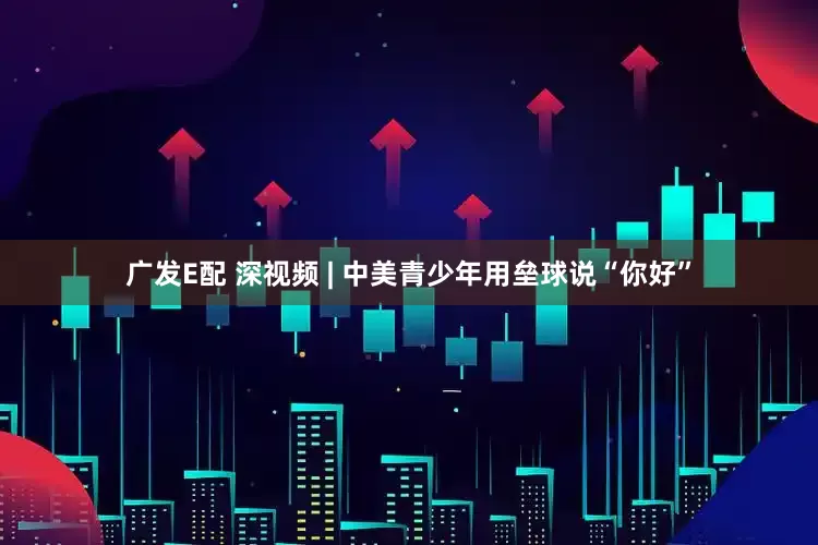 广发E配 深视频 | 中美青少年用垒球说“你好”