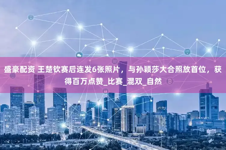 盛豪配资 王楚钦赛后连发6张照片，与孙颖莎大合照放首位，获得百万点赞_比赛_混双_自然