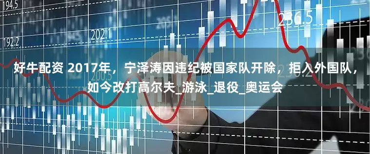 好牛配资 2017年，宁泽涛因违纪被国家队开除，拒入外国队，如今改打高尔夫_游泳_退役_奥运会