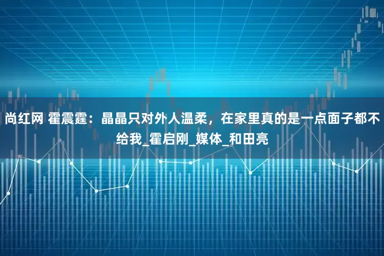尚红网 霍震霆：晶晶只对外人温柔，在家里真的是一点面子都不给我_霍启刚_媒体_和田亮