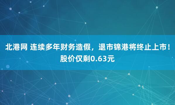 北港网 连续多年财务造假，退市锦港将终止上市！股价仅剩0.63元