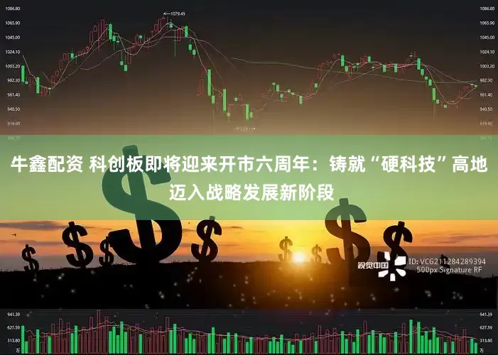 牛鑫配资 科创板即将迎来开市六周年：铸就“硬科技”高地 迈入战略发展新阶段