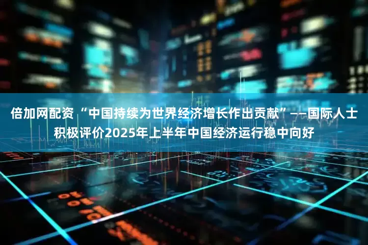 倍加网配资 “中国持续为世界经济增长作出贡献”——国际人士积极评价2025年上半年中国经济运行稳中向好
