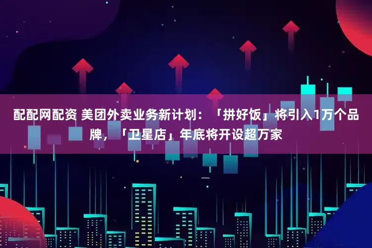 配配网配资 美团外卖业务新计划：「拼好饭」将引入1万个品牌，「卫星店」年底将开设超万家