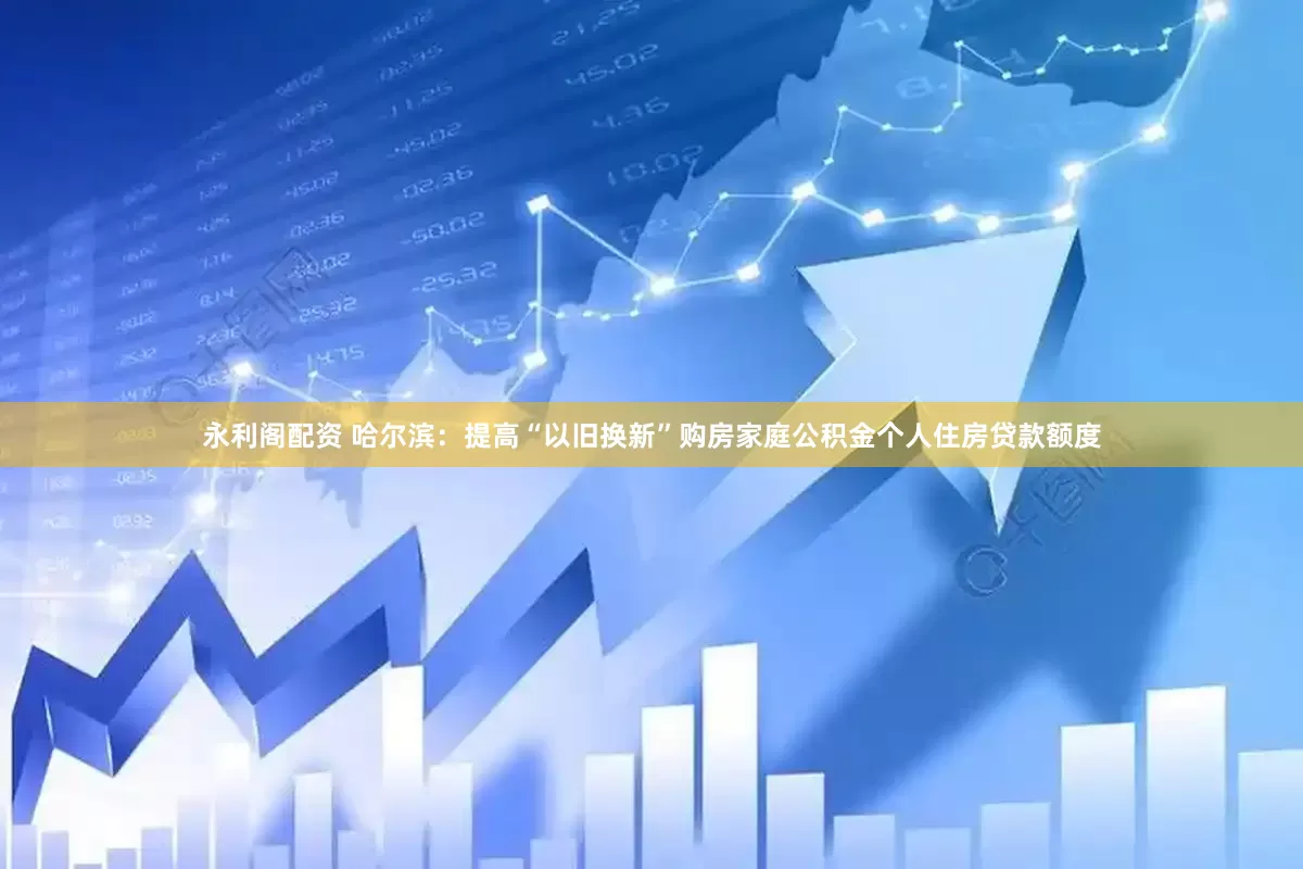 永利阁配资 哈尔滨：提高“以旧换新”购房家庭公积金个人住房贷款额度