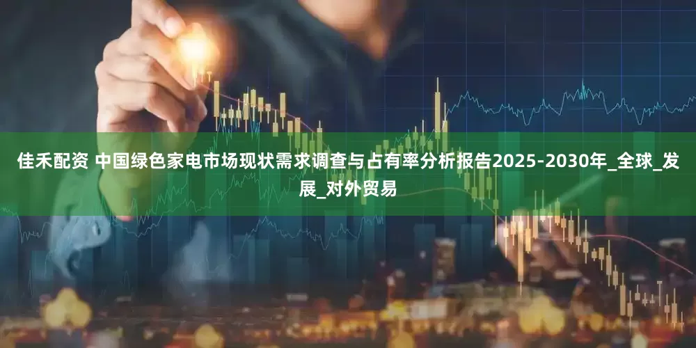 佳禾配资 中国绿色家电市场现状需求调查与占有率分析报告2025-2030年_全球_发展_对外贸易