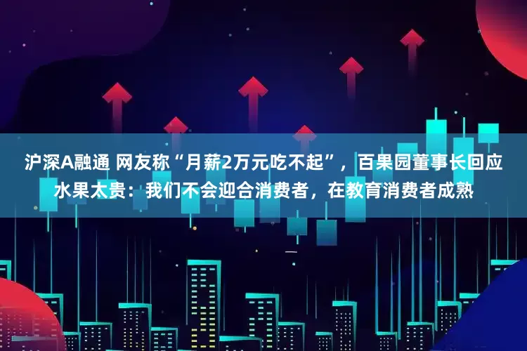沪深A融通 网友称“月薪2万元吃不起”，百果园董事长回应水果太贵：我们不会迎合消费者，在教育消费者成熟