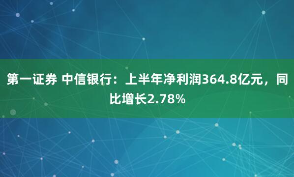第一证券 中信银行：上半年净利润364.8亿元，同比增长2.78%