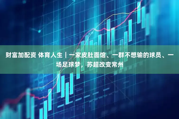 财富加配资 体育人生｜一家皮肚面馆、一群不想输的球员、一场足球梦，苏超改变常州