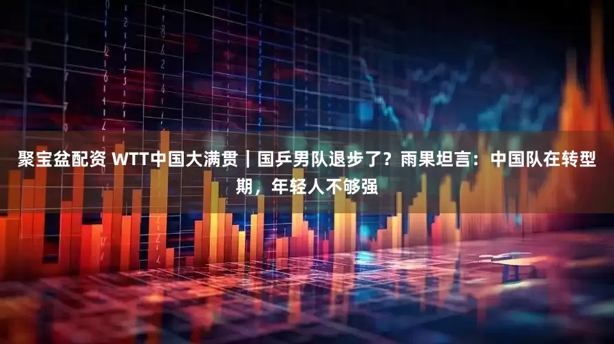 聚宝盆配资 WTT中国大满贯｜国乒男队退步了？雨果坦言：中国队在转型期，年轻人不够强