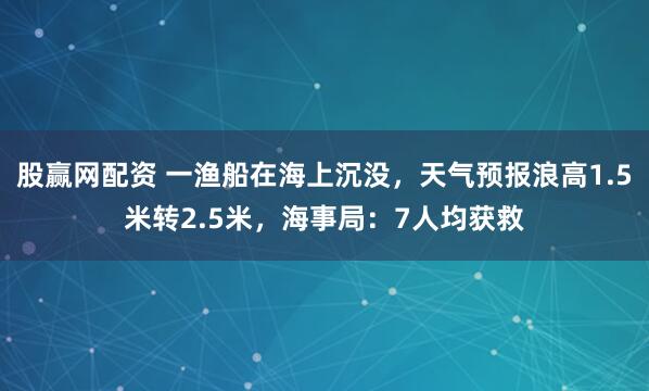 股赢网配资 一渔船在海上沉没，天气预报浪高1.5米转2.5米，海事局：7人均获救
