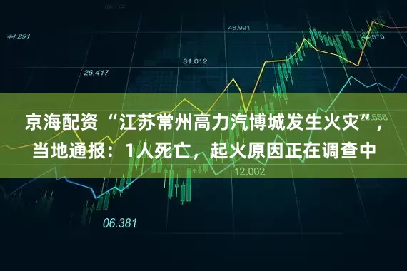 京海配资 “江苏常州高力汽博城发生火灾”，当地通报：1人死亡，起火原因正在调查中