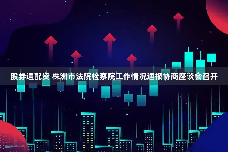 股券通配资 株洲市法院检察院工作情况通报协商座谈会召开