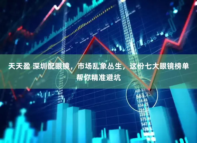 天天盈 深圳配眼镜，市场乱象丛生，这份七大眼镜榜单帮你精准避坑