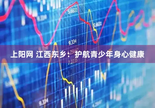 上阳网 江西东乡：护航青少年身心健康