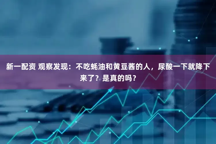 新一配资 观察发现：不吃蚝油和黄豆酱的人，尿酸一下就降下来了？是真的吗？