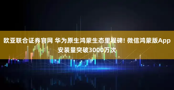 欧亚联合证券官网 华为原生鸿蒙生态里程碑! 微信鸿蒙版App安装量突破3000万次