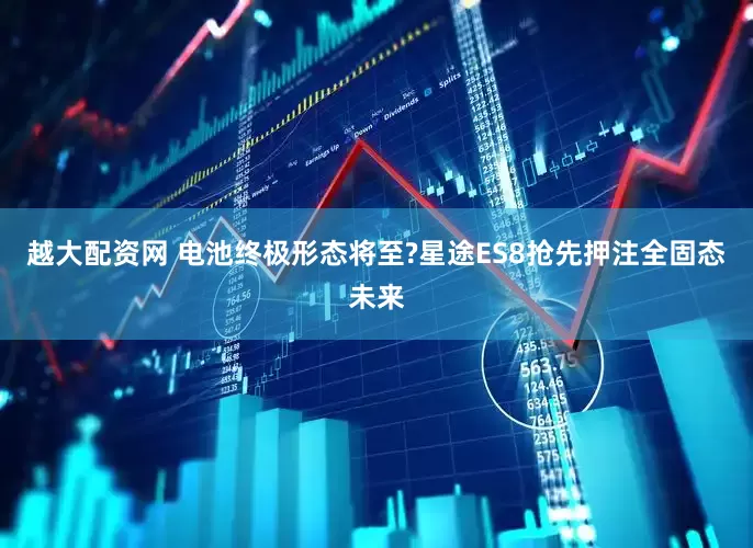 越大配资网 电池终极形态将至?星途ES8抢先押注全固态未来