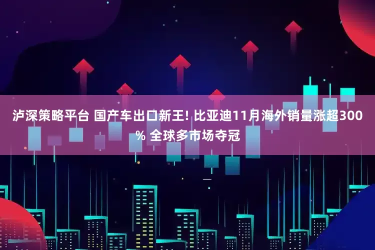 泸深策略平台 国产车出口新王! 比亚迪11月海外销量涨超300% 全球多市场夺冠