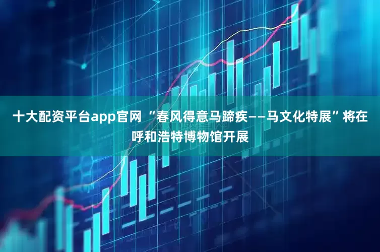 十大配资平台app官网 “春风得意马蹄疾——马文化特展”将在呼和浩特博物馆开展