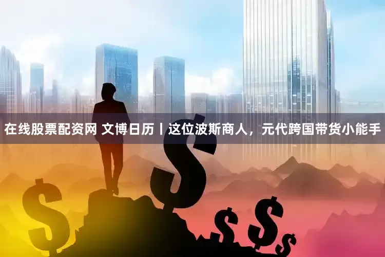 在线股票配资网 文博日历丨这位波斯商人，元代跨国带货小能手