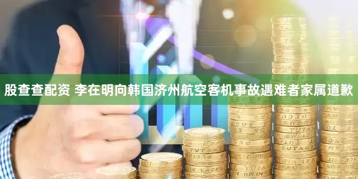 股查查配资 李在明向韩国济州航空客机事故遇难者家属道歉