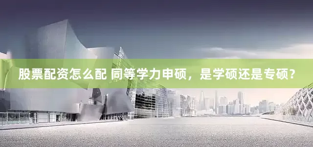 股票配资怎么配 同等学力申硕，是学硕还是专硕？