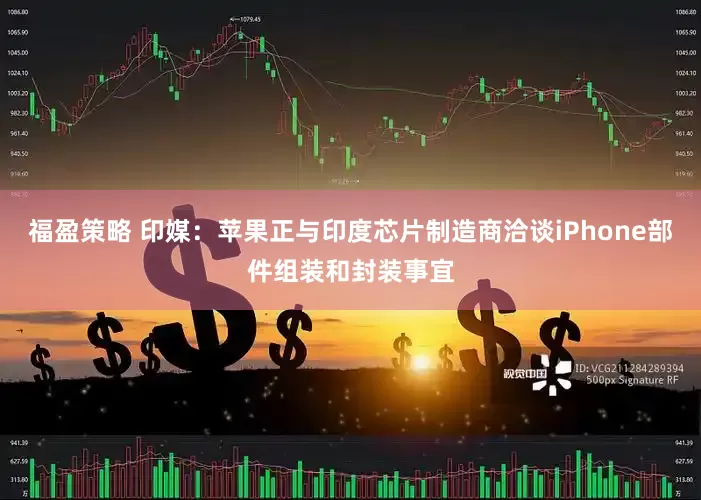 福盈策略 印媒：苹果正与印度芯片制造商洽谈iPhone部件组装和封装事宜