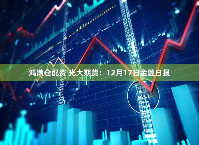 鸿满仓配资 光大期货：12月17日金融日报