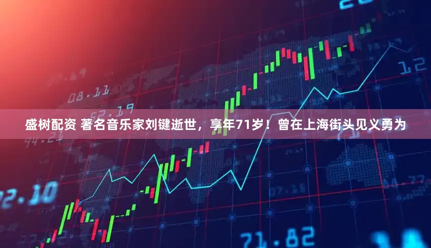 盛树配资 著名音乐家刘键逝世，享年71岁！曾在上海街头见义勇为