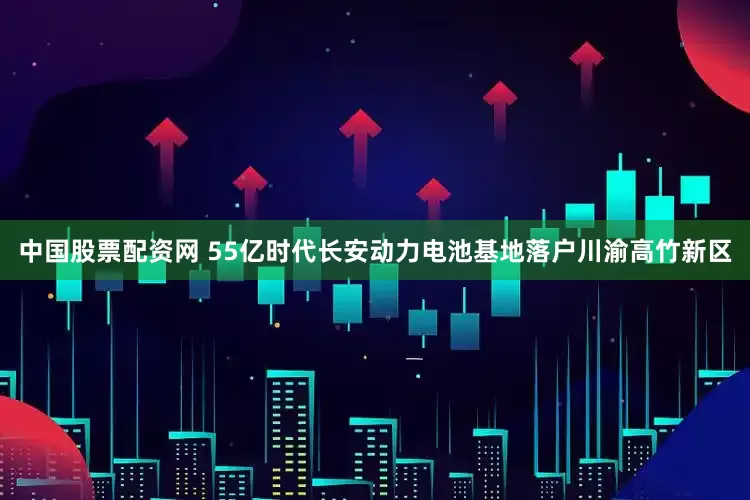 中国股票配资网 55亿时代长安动力电池基地落户川渝高竹新区