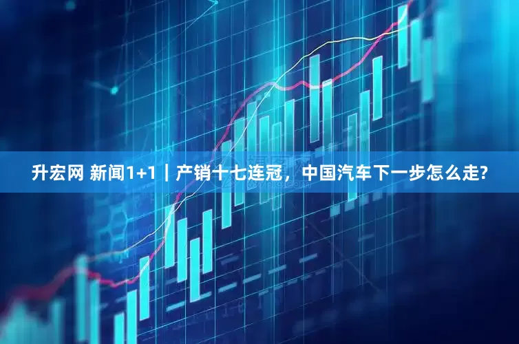 升宏网 新闻1+1｜产销十七连冠，中国汽车下一步怎么走?