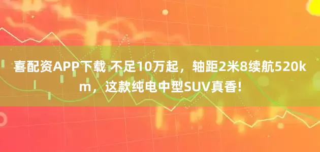 喜配资APP下载 不足10万起，轴距2米8续航520km，这款纯电中型SUV真香!