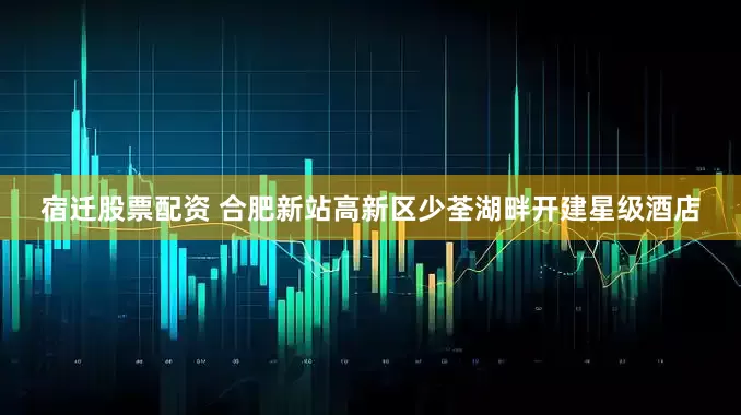 宿迁股票配资 合肥新站高新区少荃湖畔开建星级酒店