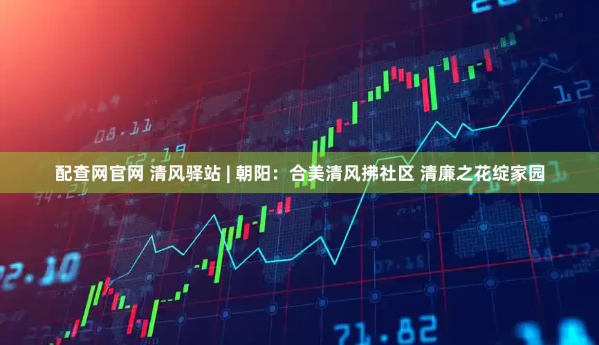 配查网官网 清风驿站 | 朝阳：合美清风拂社区 清廉之花绽家园