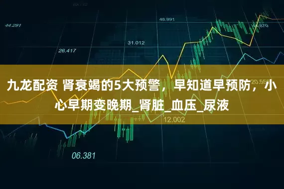 九龙配资 肾衰竭的5大预警，早知道早预防，小心早期变晚期_肾脏_血压_尿液
